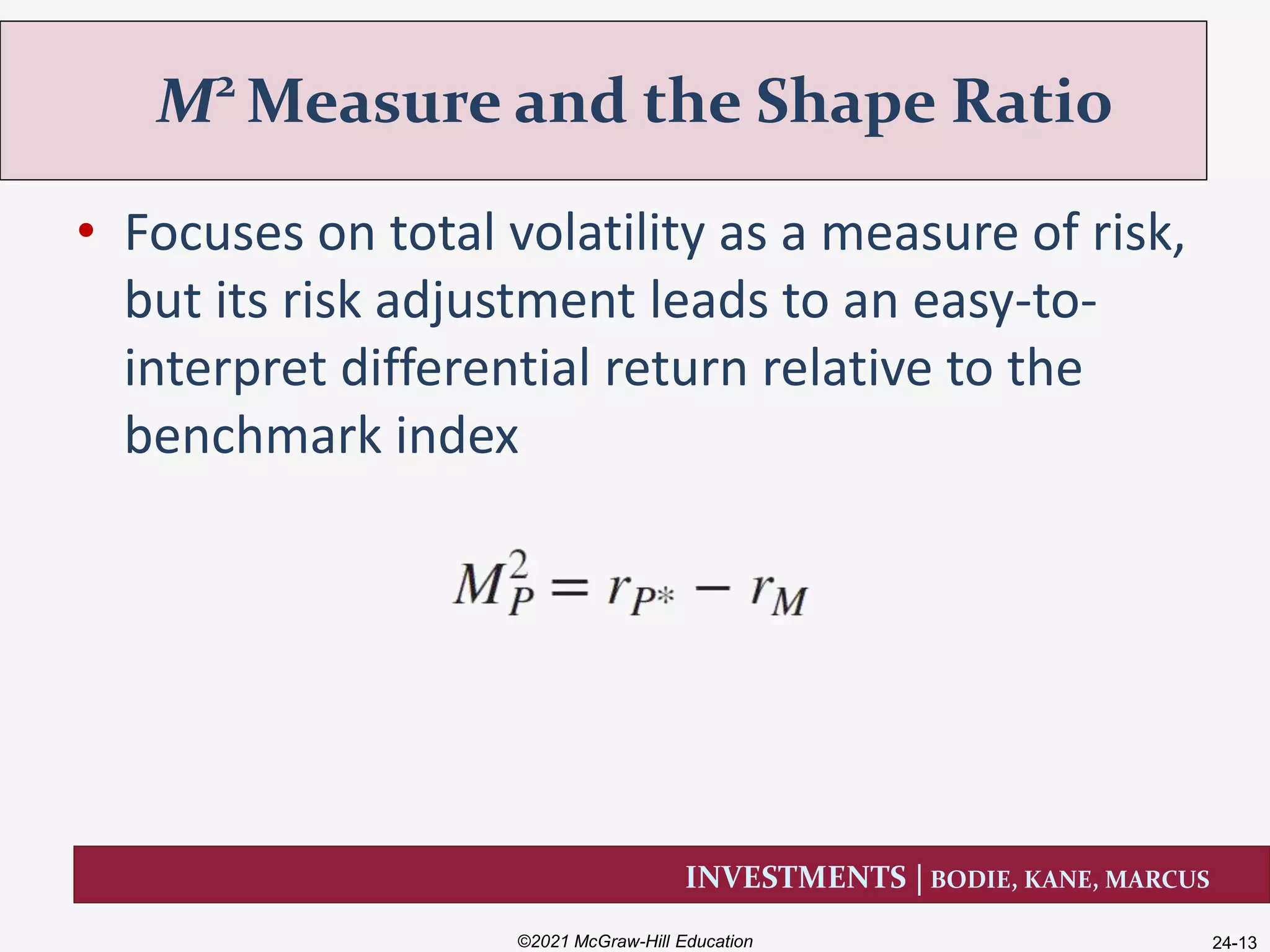 INVESTMENTS | BODIE, KANE, MARCUS
• Focuses on total volatility as a measure of risk,
but its risk adjustment leads to an easy-to-
interpret differential return relative to the
benchmark index
M2
Measure and the Shape Ratio
©2021 McGraw-Hill Education 24-13
 