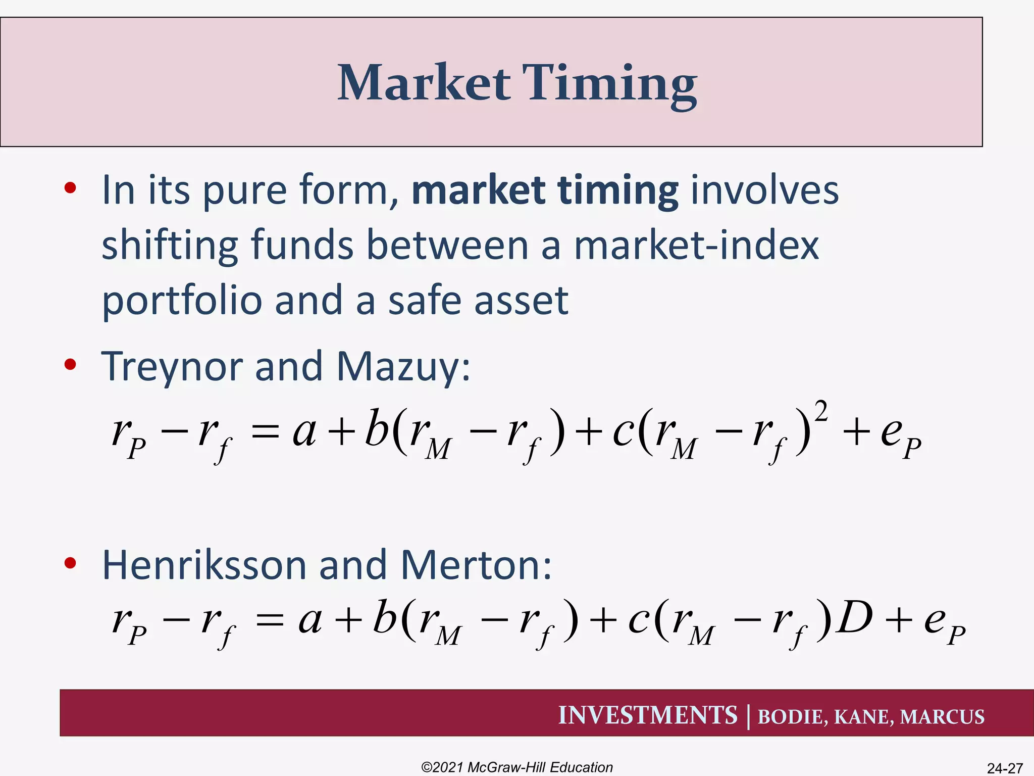INVESTMENTS | BODIE, KANE, MARCUS
• In its pure form, market timing involves
shifting funds between a market-index
portfolio and a safe asset
• Treynor and Mazuy:
• Henriksson and Merton:
Market Timing
©2021 McGraw-Hill Education 24-27
2
( ) ( )P f M f M f Pr r a b r r c r r e      
( ) ( )P f M f M f Pr r a b r r c r r D e      
 
