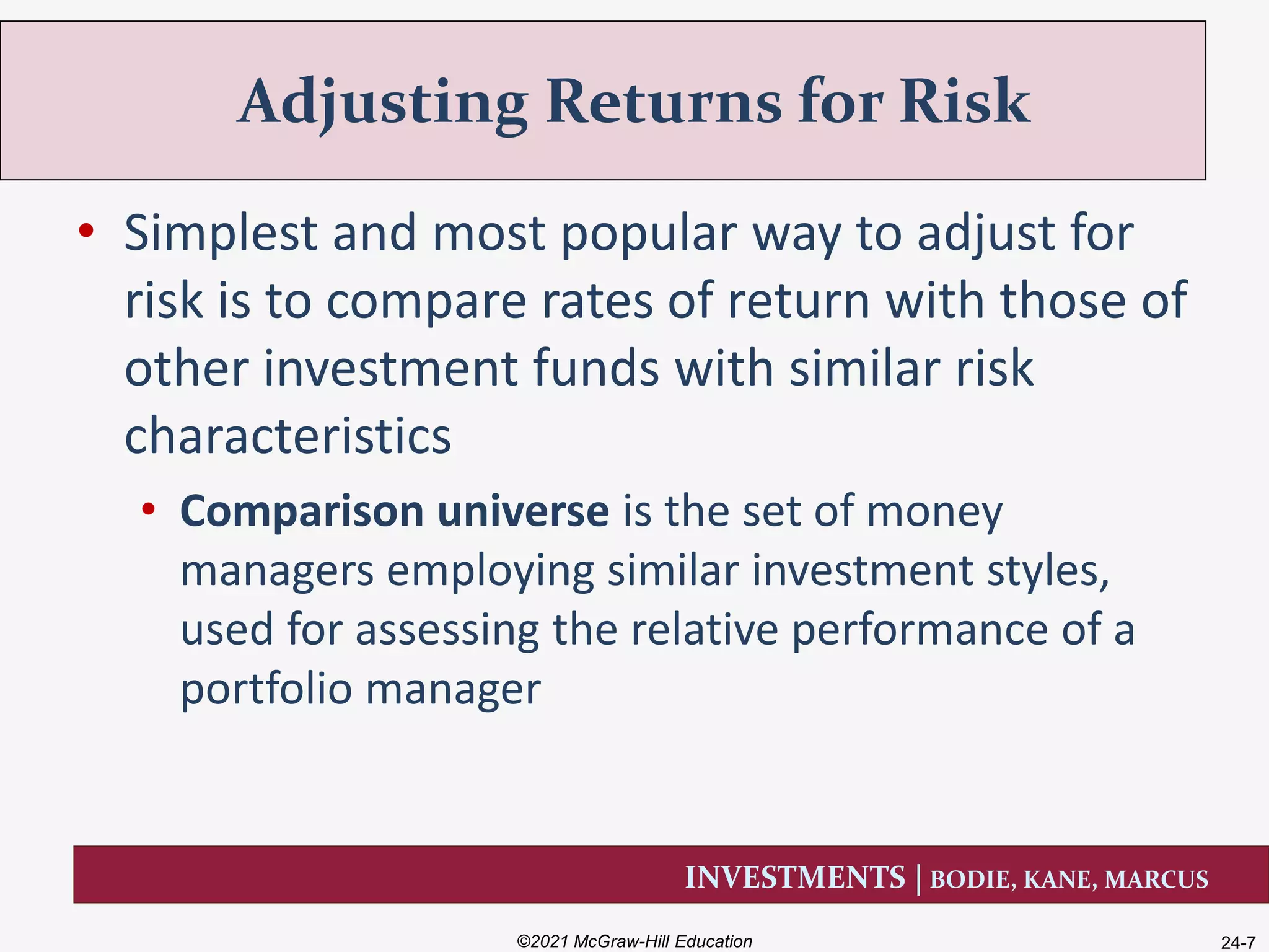 INVESTMENTS | BODIE, KANE, MARCUS
• Simplest and most popular way to adjust for
risk is to compare rates of return with those of
other investment funds with similar risk
characteristics
• Comparison universe is the set of money
managers employing similar investment styles,
used for assessing the relative performance of a
portfolio manager
Adjusting Returns for Risk
©2021 McGraw-Hill Education 24-7
 