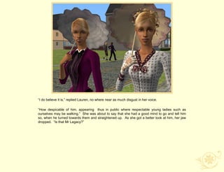“I do believe it is,” replied Lauren, no where near as much disgust in her voice.

“How despicable of him, appearing thus in public where respectable young ladies such as
ourselves may be walking.” She was about to say that she had a good mind to go and tell him
so, when he turned towards them and straightened up. As she got a better look at him, her jaw
dropped. “Is that Mr Legacy?”
 