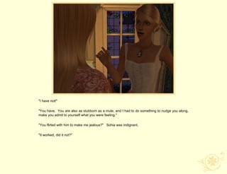 "I have not!"

"You have. You are also as stubborn as a mule, and I had to do something to nudge you along,
make you admit to yourself what you were feeling."

"You flirted with him to make me jealous?" Sohia was indignant.

"It worked, did it not?"
 