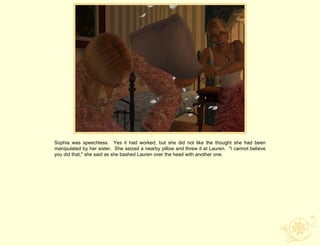 Sophia was speechless. Yes it had worked, but she did not like the thought she had been
manipulated by her sister. She seized a nearby pillow and threw it at Lauren. "I cannot believe
you did that," she said as she bashed Lauren over the head with another one.
 