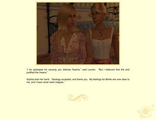 “I do apologise for causing you distress Sophia,” said Lauren. “But I believed that the end
justified the means.”

Sophia took her hand. “Apology accepted, and thank you. My feelings for Bertie are now clear to
me, and I have never been happier.”
 