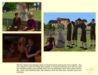 With their feelings acknowledged, Bertie and Sophia started spending lots of time together. She
even deigned to watch the football team practice on numerous occasions, but in the end, both
she and Bertie agreed it was probably best if she and (especially) Lauren didn't make a habit of
that There was something about their presence which the other team members found very
distracting.
 