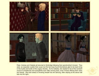 Peter, Andrew and Celestia all returned to Simbridge following their grandmother's funeral. They
were, as expected, quieter than usual, but the two boys found themselves glad to be back living
in the hustle and bustle of the Legacy Society. As for Celestia, she started to tire of the constant
round of condolences and sympathies soon after arriving back, even if those offering them were
her friends. She took solace in throwing herself into her dancing, often staying at the dance hall
late into the night..
 