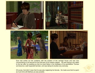 Ezra had sorted out the problems with the location of the carriage house and was now
concentrating on his lectures for the final part of his masters degree. He was hoping to be called
to the bar after his wedding so that he could follow in the footsteps of his grandfather Thomas
and become a well respected barrister, and was taking his studies very seriously.

Of course, that didn‟t mean that he was also neglecting his fiancée. He made sure that he spent
as much time with Bethany as was possible.
 