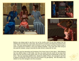 Bethany was always glad to see Ezra, but as the months wore on and she realised that her
wedding was now less than a year away, she craved his company and reassuring presence even
more. She was making frequent visits to Simdon to see her mother and future mother-in-law in
order to organise the invitations, venue and wedding breakfast. Such visits were often trying as
she acted as mediator, trying to reconcile the older women‟s ideas with her own.

Then there was the decorating and furnishing of her future home to think about. While Bethany
had very definite ideas on that matter, she was very aware that she would not be living there
alone and she and Ezra would spend many an hour discussing the fundamentals of their new
home. She was especially gratified when, despite his dislike of them, she managed to get Ezra
to agree to having two of their rooms and one corridor lit by gas lighting. She was always very
reticent on how she managed to win the concession.
 