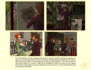 As for Christopher, he was enjoying doing what he did best: painting, sketching, drawing and
carousing. He also spent part of his time, studiously avoiding replying to the parts of his mother‟s
letters where she asked if he was stepping out with any young lady yet. The truth was that he
had shown interest in a number of ladies at the Acadamie or living in the town, but his interest
had not been reciprocated, and he was determined not to worry on it. He was, after all still young
to be thinking of marriage.
 