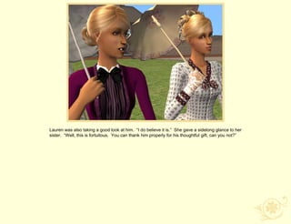 Lauren was also taking a good look at him. “I do believe it is.” She gave a sidelong glance to her
sister. “Well, this is fortuitous. You can thank him properly for his thoughtful gift, can you not?”
 