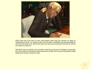 While Eddie had found that his main preoccupation these days had become his ideas for
redesigning the house. He wanted to stay true to his father, grandfather and great grandfather‟s
visions for the family home, while at the same time taking into consideration how both he and his
son wanted to enhance it.

With Bertie busy at university, and only able to make the journey down to Regalton occasionally,
their main method of sharing their ideas had become by letter and he was perusing Bertie‟s latest
epistle when Carmen entered the study.
 