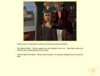 “Hello my love,” he said with a smile as he turned to see who had entered.

“My Dearest Eddie.” Carmen walked over and stooped to kiss him. “Was there anything of
interest in your correspondence this morning?”

“Only the letter from Bertie. The rest was mundane,” he answered, slipping his arm around her
waist.
 