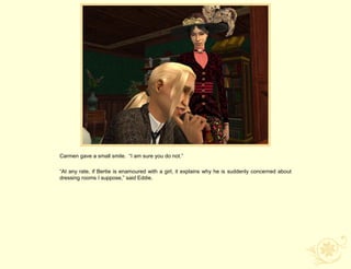 Carmen gave a small smile. “I am sure you do not.”

“At any rate, if Bertie is enamoured with a girl, it explains why he is suddenly concerned about
dressing rooms I suppose,” said Eddie.
 