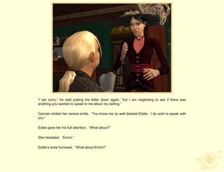 “I am sorry,” he said putting the letter down again, “but I am neglecting to ask if there was
anything you wanted to speak to me about my darling.”

Carmen smiled her serene smile. “You know me so well dearest Eddie. I do wish to speak with
you.”

Eddie gave her his full attention. “What about?”

She hesitated. “Emmi.”

Eddie‟s brow furrowed. “What about Emmi?”
 