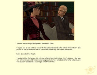 “Emmi is not uncaring or thoughtless,” pointed out Eddie.

“I agree, she is not, but I do wonder if she quite understands what others think or feel.” She
paused as she let her words sink in. “I fear I am not the only one to have noticed this.”

Eddie glanced at her sharply.

“I spoke to Miss Richardson this morning, when she arrived to take Emmi‟s lessons. She was
very forthcoming about Emmi‟s musical progress, but when I asked about her other subjects, she
was reluctant to elaborate. I had to get quite firm with her.”
 