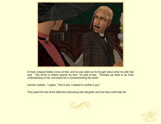 A frown creased Eddie‟s brow at that, and he was silent as he thought about what his wife had
said. “Our Emmi is indeed special my love,” he said at last. “Perhaps we need to be more
understanding of her, and assist her in comprehending the world.”

Carmen nodded. “I agree. That is why I needed to confide in you.”

They spent the rest of the afternoon discussing their daughter and how they could help her.
 