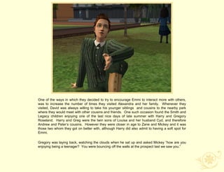 One of the ways in which they decided to try to encourage Emmi to interact more with others,
was to increase the number of times they visited Alexandra and her family. Whenever they
visited, David was always willing to take his younger siblings and cousins to the nearby park
where they would meet with other cousins and friends. One such occasion found the Smith and
Legacy children enjoying one of the last nice days of late summer with Harry and Gregory
Roseland. Harry and Greg were the twin sons of Louisa and her husband Cyd, and therefore
Andrew and Peter‟s cousins. However they were closer in age to Zane and Mickey and it was
those two whom they got on better with, although Harry did also admit to having a soft spot for
Emmi.

Gregory was laying back, watching the clouds when he sat up and asked Mickey “how are you
enjoying being a teenager? You were bouncing off the walls at the prospect last we saw you.”
 