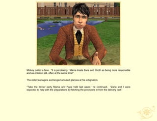 Mickey pulled a face. “It is perplexing. Mama treats Zane and I both as being more responsible
and as children still, often at the same time!”

The older teenagers exchanged amused glances at his indignation.

“Take the dinner party Mama and Papa held last week,” he continued. “Zane and I were
expected to help with the preparations by fetching the provisions in from the delivery cart.”
 