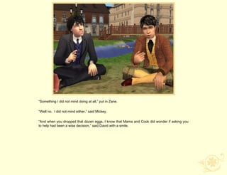 “Something I did not mind doing at all,” put in Zane.

“Well no. I did not mind either,” said Mickey.

“And when you dropped that dozen eggs, I know that Mama and Cook did wonder if asking you
to help had been a wise decision,” said David with a smile.
 