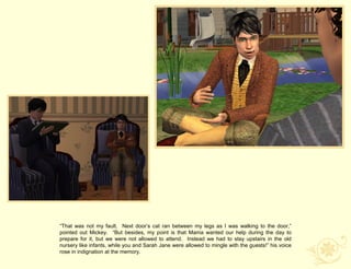 “That was not my fault. Next door‟s cat ran between my legs as I was walking to the door,”
pointed out Mickey. “But besides, my point is that Mama wanted our help during the day to
prepare for it, but we were not allowed to attend. Instead we had to stay upstairs in the old
nursery like infants, while you and Sarah Jane were allowed to mingle with the guests!” his voice
rose in indignation at the memory.
 