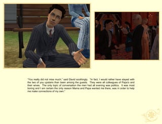 “You really did not miss much,” said David soothingly. “In fact, I would rather have stayed with
the two of you upstairs than been among the guests. They were all colleagues of Papa‟s and
their wives. The only topic of conversation the men had all evening was politics. It was most
boring and I am certain the only reason Mama and Papa wanted me there, was in order to help
me make connections of my own.”
 