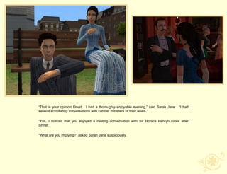 “That is your opinion David. I had a thoroughly enjoyable evening,” said Sarah Jane. “I had
several scintillating conversations with cabinet ministers or their wives.”

“Yes, I noticed that you enjoyed a riveting conversation with Sir Horace Penryn-Jones after
dinner.”

“What are you implying?” asked Sarah Jane suspiciously.
 