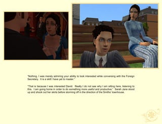 “Nothing, I was merely admiring your ability to look interested while conversing with the Foreign
Secretary. It is a skill I have yet to master.”

“That is because I was interested David. Really I do not see why I am sitting here, listening to
this. I am going home in order to do something more useful and productive.” Sarah Jane stood
up and shook out her skirts before storming off in the direction of the Smiths‟ townhouse.
 