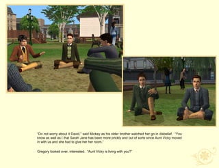 “Do not worry about it David,” said Mickey as his older brother watched her go in disbelief. “You
know as well as I that Sarah Jane has been more prickly and out of sorts since Aunt Vicky moved
in with us and she had to give her her room.”

Gregory looked over, interested. “Aunt Vicky is living with you?”
 