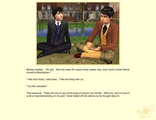 Mickey nodded. “Oh yes. She has been for nearly three weeks now, even since Uncle Patrick
moved to Birsimgham.”

“I like Aunt Vicky,” said Zane. “I like her living with us.”

“You like everyone.”

“Not everyone. There are one or two of the boys at school I do not like. Well one, and I‟m sure it
is all a misunderstanding on my part,” Zane trailed off into silence as he thought about it.
 