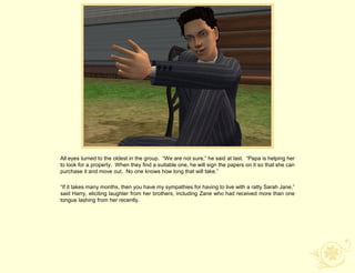 All eyes turned to the oldest in the group. “We are not sure,” he said at last. “Papa is helping her
to look for a property. When they find a suitable one, he will sign the papers on it so that she can
purchase it and move out. No one knows how long that will take.”

“If it takes many months, then you have my sympathies for having to live with a ratty Sarah Jane,”
said Harry, eliciting laughter from her brothers, including Zane who had received more than one
tongue lashing from her recently.
 