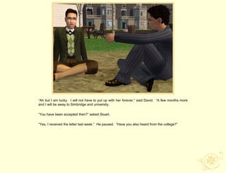 “Ah but I am lucky. I will not have to put up with her forever,” said David. “A few months more
and I will be away to Simbridge and university.

“You have been accepted then?” asked Stuart.

“Yes, I received the letter last week.” He paused. “Have you also heard from the college?”
 
