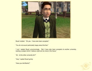 Stuart nodded. “Oh yes. I have also been accepted.”

“You do not sound particularly happy about the fact.”

“I am,” replied Stuart unconvincingly. “But I have also been accepted at another university,
reading a subject which I believe could aid me more in the future.”

“Ah. Is this other university far?”

“Very,” replied Stuart grimly.

“Have you told Bertie?”
 