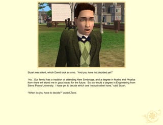 Stuart was silent, which David took as a no. “And you have not decided yet?”

“No. Our family has a tradition of attending New Simbridge, and a degree in Maths and Physics
from there will stand me in good stead for the future. But so would a degree in Engineering from
Sierra Plains University. I have yet to decide which one I would rather have,” said Stuart.

“When do you have to decide?” asked Zane.
 