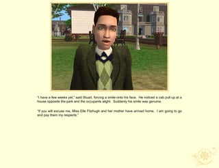 “I have a few weeks yet,” said Stuart, forcing a smile onto his face. He noticed a cab pull up at a
house opposite the park and the occupants alight. Suddenly his smile was genuine.

“If you will excuse me, Miss Elle Fitzhugh and her mother have arrived home. I am going to go
and pay them my respects.”
 