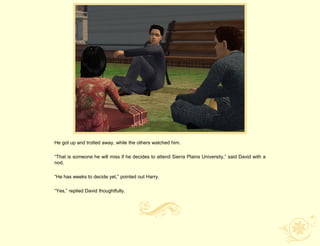 He got up and trotted away, while the others watched him.

“That is someone he will miss if he decides to attend Sierra Plains University,” said David with a
nod.

“He has weeks to decide yet,” pointed out Harry.

“Yes,” replied David thoughtfully.
 