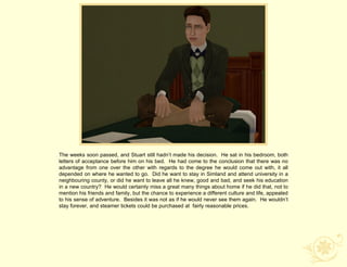 The weeks soon passed, and Stuart still hadn‟t made his decision. He sat in his bedroom, both
letters of acceptance before him on his bed. He had come to the conclusion that there was no
advantage from one over the other with regards to the degree he would come out with, it all
depended on where he wanted to go. Did he want to stay in Simland and attend university in a
neighbouring county, or did he want to leave all he knew, good and bad, and seek his education
in a new country? He would certainly miss a great many things about home if he did that, not to
mention his friends and family, but the chance to experience a different culture and life, appealed
to his sense of adventure. Besides it was not as if he would never see them again. He wouldn‟t
stay forever, and steamer tickets could be purchased at fairly reasonable prices.
 