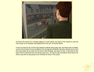 He heard the sound of a carriage rattling to a halt outside and went to the window to see the
main cause of his hesitation was alighting from the cab, his brother Bertie.

It was true that the two of them had adapted to Bertie being away well, and Stuart was incredibly
proud of his brother and the confidence he had gained but Bertie had been visiting home more
and more lately as the plans for the house were finalised, and when he did, it was easy for the
both of them to fall back into how things used to be. He had no idea how Bertie would react if he
were to say that he was going to live overseas for three or four years.
 