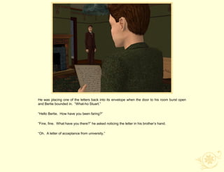 He was placing one of the letters back into its envelope when the door to his room burst open
and Bertie bounded in. “What-ho Stuart.”

“Hello Bertie. How have you been faring?”

“Fine, fine. What have you there?” he asked noticing the letter in his brother‟s hand.

“Oh. A letter of acceptance from university.”
 