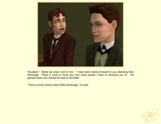 “Excellent.” Bertie sat down next to him. “I have been looking forward to you attending New
Simbridge. There is much to show you, and many people I want to introduce you to.” He
glanced down and noticed the seal on the letter.

“That is not the school crest of New Simbridge,” he said.
 