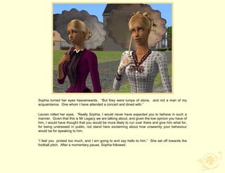 Sophia turned her eyes heavenwards. “But they were lumps of stone, and not a man of my
acquaintance. One whom I have attended a concert and dined with.”

Lauren rolled her eyes. “Really Sophia, I would never have expected you to behave in such a
manner. Given that this is Mr Legacy we are talking about, and given the low opinion you have of
him, I would have thought that you would be more likely to run over there and give him what for,
for being undressed in public, not stand here exclaiming about how unseemly your behaviour
would be for speaking to him.

“I feel you protest too much, and I am going to and say hello to him.” She set off towards the
football pitch. After a momentary pause, Sophia followed.
 