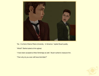 “No. It is that of Sierra Plains University. In Simerica,” replied Stuart quietly.

“What?!” Bertie looked at him aghast.

“I have been accepted at New Simbridge as well,” Stuart rushed to reassure him.

“Then why do you even still have that letter?”
 