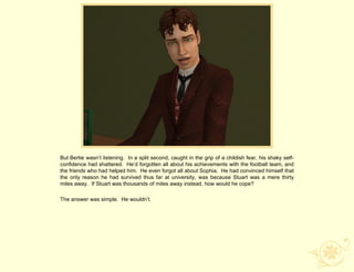 But Bertie wasn‟t listening. In a split second, caught in the grip of a childish fear, his shaky self-
confidence had shattered. He‟d forgotten all about his achievements with the football team, and
the friends who had helped him. He even forgot all about Sophia. He had convinced himself that
the only reason he had survived thus far at university, was because Stuart was a mere thirty
miles away. If Stuart was thousands of miles away instead, how would he cope?

The answer was simple. He wouldn‟t.
 