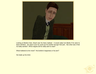 Looking at Bertie‟s face, Stuart saw his fears realised. It would really hurt Bertie if he were to
leave Simland. He wasn‟t sure he could put his brother through that pain. But what was it that
he really wanted? Which degree did he really want to read?

What mattered to him more? His brother‟s happiness or his own?

He made up his mind.
 