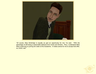 “Of course, New Simbridge is equally as god an opportunity for me,” he said. “With the
advantage of still being a reasonable distance from home and Simdon. Plus, I understand Miss
Ellie is planning on joining her sister at the Acadamie. It makes sense for me to accept that offer,
so I think I will.”
 
