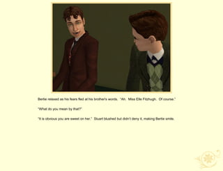 Bertie relaxed as his fears fled at his brother's words. “Ah. Miss Elle Fitzhugh. Of course.”

“What do you mean by that?”

“It is obvious you are sweet on her.” Stuart blushed but didn‟t deny it, making Bertie smile.
 