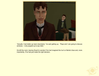“Actually I had better go back downstairs,” he said getting up. “Papa and I are going to discuss
windows. I only popped up to say hello.”

He left the room, leaving Stuart to wonder if he had imagined the hurt on Bertie‟s face and, more
importantly, if he had just made the right decision.
 