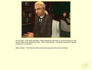 An hour later, in the study downstairs, Eddie screwed the cap back on his pen and laid it on the
sheaf of notes he and Bertie had made. “That is decided then. I will see the architect on Monday
and give him our decision.”

Bertie nodded. “I think that the old house will look very grand when we are finished.”
 