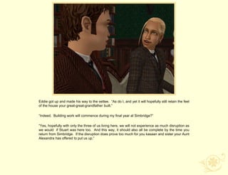Eddie got up and made his way to the settee. “As do I, and yet it will hopefully still retain the feel
of the house your great-great-grandfather built.”

“Indeed. Building work will commence during my final year at Simbridge?”

“Yes, hopefully with only the three of us living here, we will not experience as much disruption as
we would if Stuart was here too. And this way, it should also all be complete by the time you
return from Simbridge. If the disruption does prove too much for you kasaan and sister your Aunt
Alexandra has offered to put us up.”
 