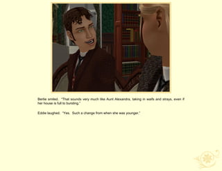 Bertie smiled. “That sounds very much like Aunt Alexandra, taking in waifs and strays, even if
her house is full to bursting.”

Eddie laughed. “Yes. Such a change from when she was younger.”
 
