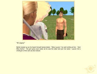 “Mr Legacy!”

Bertie looked up as he heard himself being hailed. “Miss Lauren,” he said smiling at her. “And
Miss Sartor.” His grin grew even wider as he saw the older twin join her sister. Lauren hid a
small grin of her own as she noticed.
 