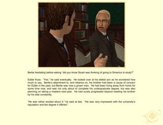 Bertie hesitating before asking “did you know Stuart was thinking of going to Simerica to study?”

Eddie froze. “Yes,” he said eventually. He looked over at his eldest son as he wondered how
much to say. Bertie‟s attachment to, and reliance on, his brother had been a cause of concern
for Eddie in the past, but Bertie was now a grown man. He had been living away from home for
some time now, and was not only about to complete his undergraduate degree, but was also
planning on taking a masters next year. He had surely progressed beyond needing his brother
by his side constantly.

“He was rather excited about it,” he said at last. “He was very impressed with the university‟s
reputation and the degree it offered.”
 